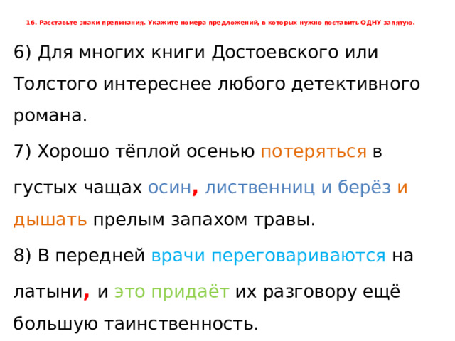 16. Расставьте знаки препинания. Укажите номера предложений, в которых нужно поставить ОДНУ запятую.      6) Для многих книги Достоевского или Толстого интереснее любого детективного романа. 7) Хорошо тёплой осенью потеряться в густых чащах осин ,  лиственниц  и  берёз  и дышать прелым запахом травы. 8) В передней врачи переговариваются на латыни , и это придаёт их разговору ещё большую таинственность. 9) Расчистился золотисто-светлый запад и раскрыл свои объятия усталым путникам. 10) Больше указаний не последовало и Миша толкнул дверь в горницу. 