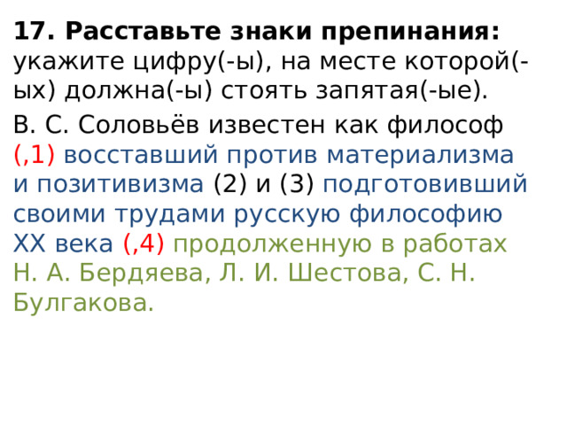 17. Расставьте знаки препинания: укажите цифру(-ы), на месте которой(-ых) должна(-ы) стоять запятая(-ые). В. С. Соловьёв известен как философ (,1) восставший против материализма и позитивизма (2) и (3) подготовивший своими трудами русскую философию XX века (,4) продолженную в работах Н. А. Бердяева, Л. И. Шестова, С. Н. Булгакова. 