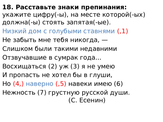 18. Расставьте знаки препинания: укажите цифру(-ы), на месте которой(-ых) должна(-ы) стоять запятая(-ые). Низкий дом с голубыми ставнями (,1) Не забыть мне тебя никогда, — Слишком были такими недавними Отзвучавшие в сумрак года… Восхищаться (2) уж (3) я не умею И пропасть не хотел бы в глуши, Но (4,) наверно (,5) навеки имею (6) Нежность (7) грустную русской души. (С. Есенин) 