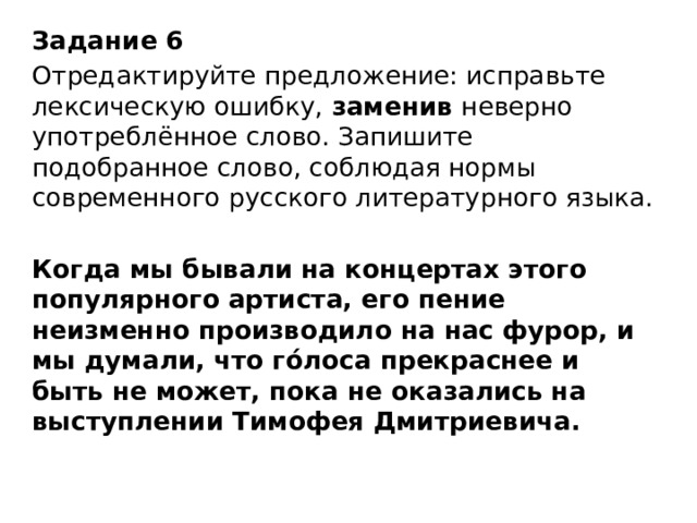 Задание 6  Отредактируйте предложение: исправьте лексическую ошибку,  заменив  неверно употреблённое слово. Запишите подобранное слово, соблюдая нормы современного русского литературного языка.   Когда мы бывали на концертах этого популярного артиста, его пение неизменно производило на нас фурор, и мы думали, что гóлоса прекраснее и быть не может, пока не оказались на выступлении Тимофея Дмитриевича. 