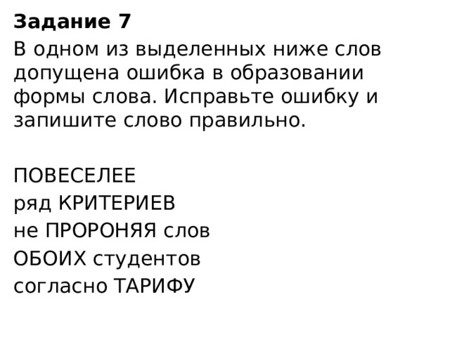 Задание 7  В одном из выделенных ниже слов допущена ошибка в образовании формы слова. Исправьте ошибку и запишите слово правильно.   ПОВЕСЕЛЕЕ ряд КРИТЕРИЕВ не ПРОРОНЯЯ слов ОБОИХ студентов согласно ТАРИФУ 