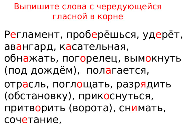 Выпишите слова с чередующейся гласной в корне Р е гламент, проб е рёшься, уд е рёт, ав а нгард, к а сательная, обн а жать, пог о релец, вым о кнуть (под дождём),  пол а гается, отр а сль, погл о щать, разр я дить (обстановку), прик о снуться, притв о рить (ворота), сн и мать, соч е тание, 