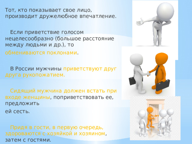 Тот, кто показывает свое лицо, производит дружелюбное впечатление.  Если приветствие голосом нецелесообразно (большое расстояние между людьми и др.), то обмениваются поклонами .  В России мужчины приветствуют друг друга рукопожатием.  Сидящий мужчина должен встать при входе женщины , поприветствовать ее, предложить ей сесть.  Придя в гости, в первую очередь, здороваются с хозяйкой и хозяином , затем с гостями. 