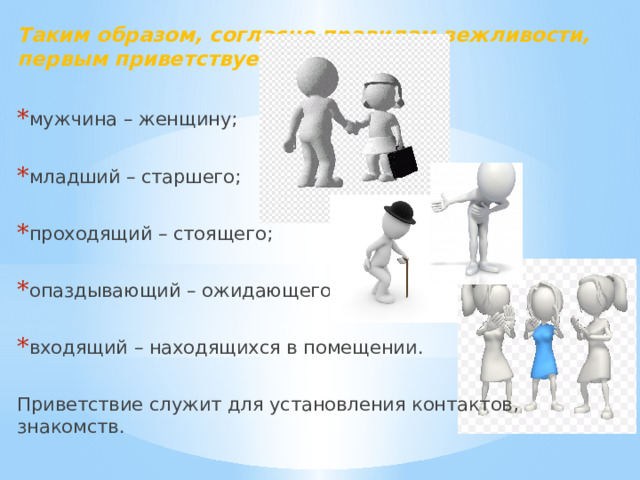 Таким образом, согласно правилам вежливости, первым приветствует:  мужчина – женщину; младший – старшего; проходящий – стоящего; опаздывающий – ожидающего; входящий – находящихся в помещении. Приветствие служит для установления контактов, знакомств. 