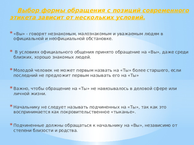  Выбор формы обращения с позиций современного этикета зависит от нескольких условий.  «Вы» - говорят незнакомым, малознакомым и уважаемым людям в официальной и неофициальной обстановке.  В условиях официального общения принято обращение на «Вы», даже среди близких, хорошо знакомых людей. Молодой человек не может первым назвать на «Ты» более старшего, если последний не предложит первым называть его на «Ты» Важно, чтобы обращение на «Ты» не навязывалось в деловой сфере или личной жизни. Начальнику не следует называть подчиненных на «Ты», так как это воспринимается как покровительственное «тыканье». Подчиненные должны обращаться к начальнику на «Вы», независимо от степени близости и родства. 