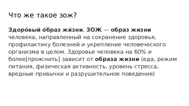 Что же такое зож? Здорóвый  óбраз  жи́зни , ЗОЖ — образ  жизни человека, направленный на сохранение здоровья, профилактику болезней и укрепление человеческого организма в целом. Здоровье человека на 60% и более[прояснить] зависит от образа  жизни (еда, режим питания, физическая активность, уровень стресса, вредные привычки и разрушительное поведение) 