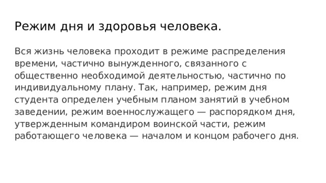 Режим дня и здоровья человека. Вся жизнь человека проходит в режиме распределения времени, частично вынужденного, связанного с общественно необходимой деятельностью, частично по индивидуальному плану. Так, например, режим дня студента определен учебным планом занятий в учебном заведении, режим военнослужащего — распорядком дня, утвержденным командиром воинской части, режим работающего человека — началом и концом рабочего дня. 
