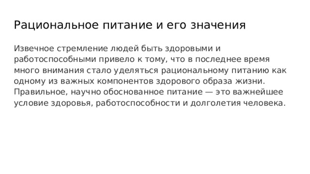 Рациональное питание и его значения Извечное стремление людей быть здоровыми и работоспособными привело к тому, что в последнее время много внимания стало уделяться рациональному питанию как одному из важных компонентов здорового образа жизни. Правильное, научно обоснованное питание — это важнейшее условие здоровья, работоспособности и долголетия человека. 