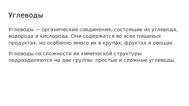 Углеводы Углеводы — органические соединения, состоящие из углерода, водорода и кислорода. Они содержатся во всех пищевых продуктах, но особенно много их в крупах, фруктах и овощах. Углеводы по сложности их химической структуры подразделяются на две группы: простые и сложные углеводы. 