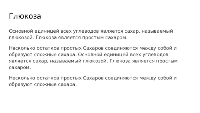 Глюкоза Основной единицей всех углеводов является сахар, называемый глюкозой. Глюкоза является простым сахаром. Несколько остатков простых Сахаров соединяются между собой и образуют сложные сахара. Основной единицей всех углеводов является сахар, называемый глюкозой. Глюкоза является простым сахаром. Несколько остатков простых Сахаров соединяются между собой и образуют сложные сахара. 