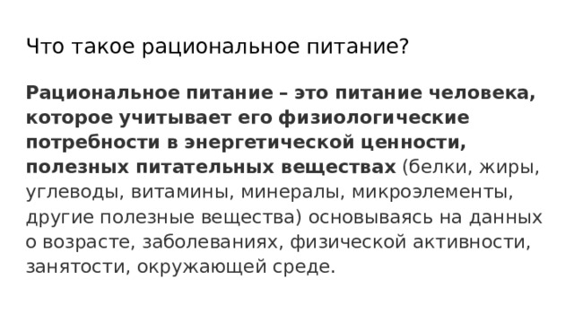 Что такое рациональное питание? Рациональное  питание  –  это  питание  человека, которое  учитывает  его  физиологические  потребности  в  энергетической  ценности, полезных  питательных  веществах (белки, жиры, углеводы, витамины, минералы, микроэлементы, другие полезные вещества) основываясь на данных о возрасте, заболеваниях, физической активности, занятости, окружающей среде. 