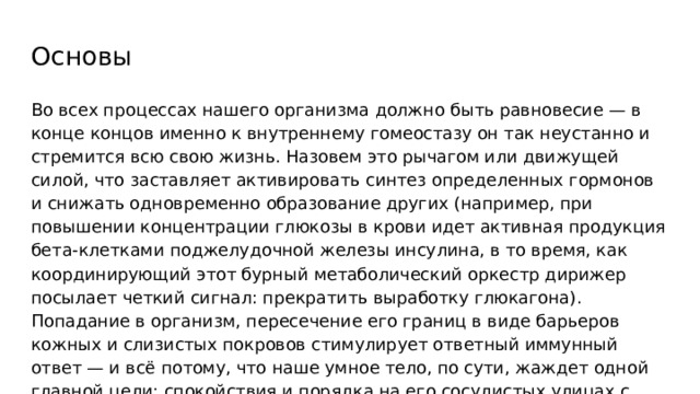 Основы Во всех процессах нашего организма должно быть равновесие — в конце концов именно к внутреннему гомеостазу он так неустанно и стремится всю свою жизнь. Назовем это рычагом или движущей силой, что заставляет активировать синтез определенных гормонов и снижать одновременно образование других (например, при повышении концентрации глюкозы в крови идет активная продукция бета-клетками поджелудочной железы инсулина, в то время, как координирующий этот бурный метаболический оркестр дирижер посылает четкий сигнал: прекратить выработку глюкагона). Попадание в организм, пересечение его границ в виде барьеров кожных и слизистых покровов стимулирует ответный иммунный ответ — и всё потому, что наше умное тело, по сути, жаждет одной главной цели: спокойствия и порядка на его сосудистых улицах с паренхиматозными домами. 