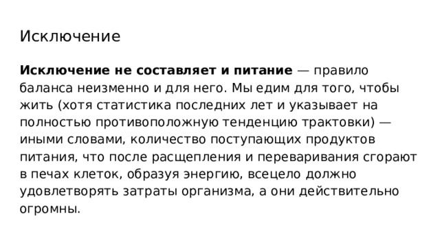 Исключение Исключение не составляет и питание — правило баланса неизменно и для него. Мы едим для того, чтобы жить (хотя статистика последних лет и указывает на полностью противоположную тенденцию трактовки) — иными словами, количество поступающих продуктов питания, что после расщепления и переваривания сгорают в печах клеток, образуя энергию, всецело должно удовлетворять затраты организма, а они действительно огромны. 