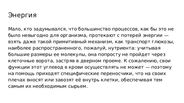 Энергия Мало, кто задумывался, что большинство процессов, как бы это не было невыгодно для организма, протекают с потерей энергии — взять даже такой примитивный механизм, как транспорт глюкозы, наиболее распространенного, пожалуй, нутриента: учитывая большие размеры ее молекулы, она попросту не пройдет через клеточные ворота, застряв в дверном проеме. К сожалению, свои функции этот углевод в крови осуществлять не может — поэтому на помощь приходят специфические переносчики, что на своих плечах вносят или завозят её внутрь клетки, обеспечивая тем самым их необходимым сырьем. 