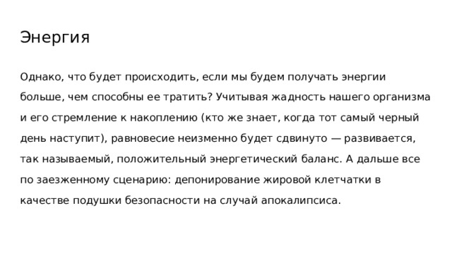 Энергия Однако, что будет происходить, если мы будем получать энергии больше, чем способны ее тратить? Учитывая жадность нашего организма и его стремление к накоплению (кто же знает, когда тот самый черный день наступит), равновесие неизменно будет сдвинуто — развивается, так называемый, положительный энергетический баланс. А дальше все по заезженному сценарию: депонирование жировой клетчатки в качестве подушки безопасности на случай апокалипсиса. 