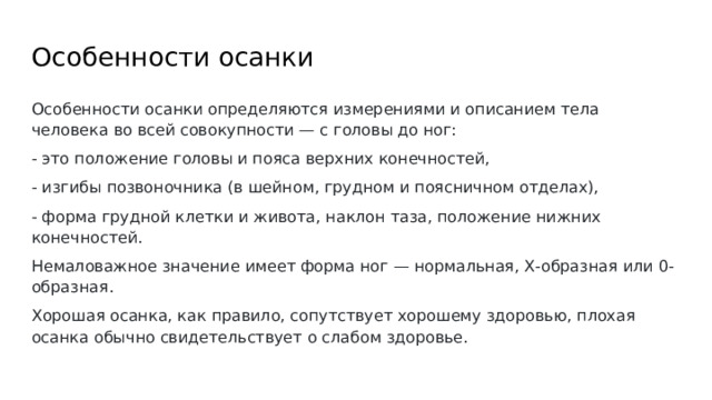 Особенности осанки Особенности осанки определяются измерениями и описанием тела человека во всей совокупности — с головы до ног: - это положение головы и пояса верхних конечностей, - изгибы позвоночника (в шейном, грудном и поясничном отделах), - форма грудной клетки и живота, наклон таза, положение нижних конечностей. Немаловажное значение имеет форма ног — нормальная, Х-образная или 0-образная. Хорошая осанка, как правило, сопутствует хорошему здоровью, плохая осанка обычно свидетельствует о слабом здоровье. 