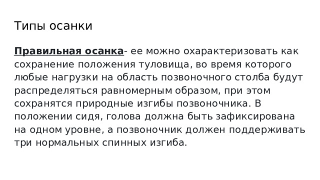 Типы осанки Правильная осанка - ее можно охарактеризовать как сохранение положения туловища, во время которого любые нагрузки на область позвоночного столба будут распределяться равномерным образом, при этом сохранятся природные изгибы позвоночника. В положении сидя, голова должна быть зафиксирована на одном уровне, а позвоночник должен поддерживать три нормальных спинных изгиба. 