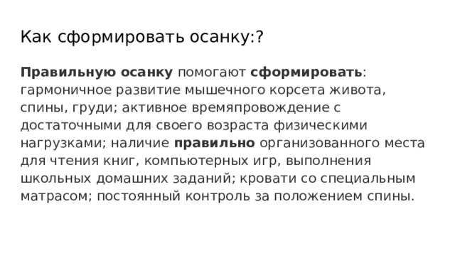 Как сформировать осанку:? Правильную  осанку помогают сформировать : гармоничное развитие мышечного корсета живота, спины, груди; активное времяпровождение с достаточными для своего возраста физическими нагрузками; наличие правильно организованного места для чтения книг, компьютерных игр, выполнения школьных домашних заданий; кровати со специальным матрасом; постоянный контроль за положением спины. 