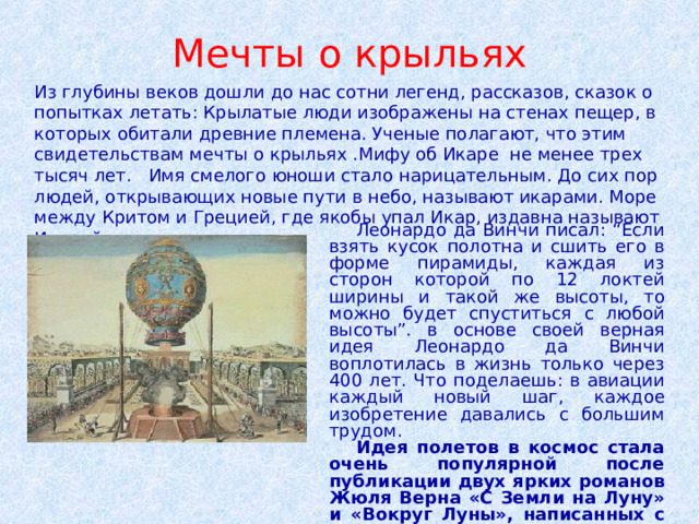 Мечты о крыльях Из глубины веков дошли до нас сотни легенд, рассказов, сказок о попытках летать: Крылатые люди изображены на стенах пещер, в которых обитали древние племена. Ученые полагают, что этим свидетельствам мечты о крыльях .Мифу об Икаре не менее трех тысяч лет. Имя смелого юноши стало нарицательным. До сих пор людей, открывающих новые пути в небо, называют икарами. Море между Критом и Грецией, где якобы упал Икар, издавна называют Икарийским.  Леонардо да Винчи писал: “Если взять кусок полотна и сшить его в форме пирамиды, каждая из сторон которой по 12 локтей ширины и такой же высоты, то можно будет спуститься с любой высоты”. в основе своей верная идея Леонардо да Винчи воплотилась в жизнь только через 400 лет. Что поделаешь: в авиации каждый новый шаг, каждое изобретение давались с большим трудом.  Идея полетов в космос стала очень популярной после публикации двух ярких романов Жюля Верна «С Земли на Луну» и «Вокруг Луны», написанных с поразительным реализмом всех деталей. 
