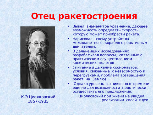 Отец ракетостроения Вывел знаменитое уравнение, дающее возможность определять скорость, которую может приобрести ракета. Нарисовал схему устройства межпланетного корабля с реактивным двигателем. В дальнейших исследованиях разрабатывал вопросы, связанные с практическим осуществлением космических полетов ( питание и дыхание космонавтов; условия, связанные с невесомостью и перегрузками, проблема возвращения ракет на Землю).  Однако уровень техники того времени еще не дал возможности практически осуществить его предложения.  Циолковский при жизни не увидел реализации своей идеи. К.Э.Циолковский 1857-1935 