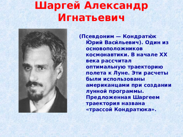 Шаргей Александр Игнатьевич   (Псевдоним — Кондратю́к Ю́рий Васи́льевич). Один из основоположников космонавтики. В начале XX века рассчитал оптимальную траекторию полета к Луне. Эти расчеты были использованы американцами при создании лунной программы. Предложенная Шаргеем траектория названа «трассой Кондратюка».  