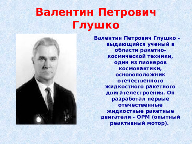 Валентин Петрович Глушко Валентин Петрович Глушко - выдающийся ученый в области ракетно-космической техники, один из пионеров космонавтики, основоположник отечественного жидкостного ракетного двигателестроения. Он разработал первые отечественные жидкостные ракетные двигатели - ОРМ (опытный реактивный мотор). 
