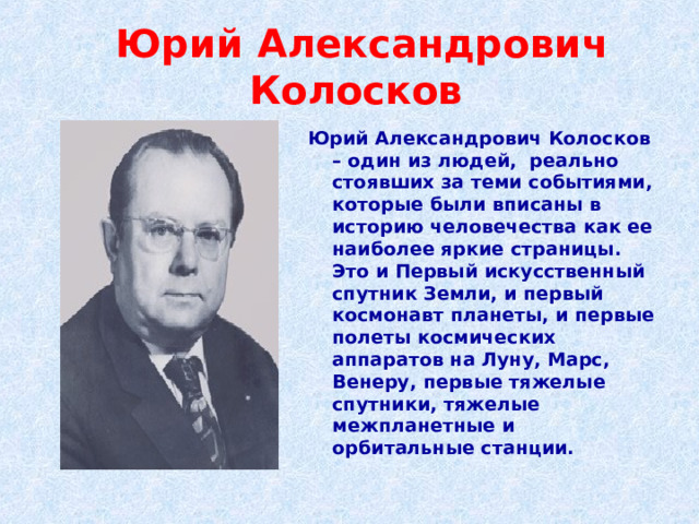  Юрий Александрович Колосков Юрий Александрович Колосков – один из людей, реально стоявших за теми событиями, которые были вписаны в историю человечества как ее наиболее яркие страницы. Это и Первый искусственный спутник Земли, и первый космонавт планеты, и первые полеты космических аппаратов на Луну, Марс, Венеру, первые тяжелые спутники, тяжелые межпланетные и орбитальные станции. 