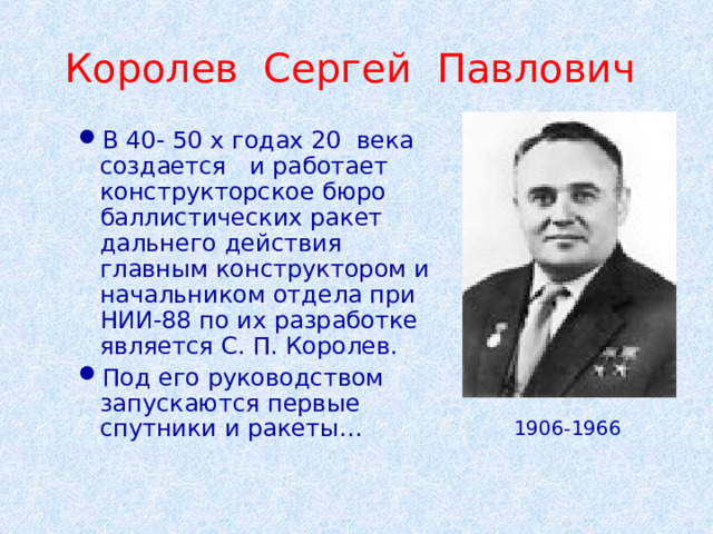Королев Сергей Павлович В 40- 50 х годах 20 века создается и работает конструкторское бюро баллистических ракет дальнего действия главным конструктором и начальником отдела при НИИ-88 по их разработке является С. П. Королев. Под его руководством запускаются первые спутники и ракеты… 1906-1966 