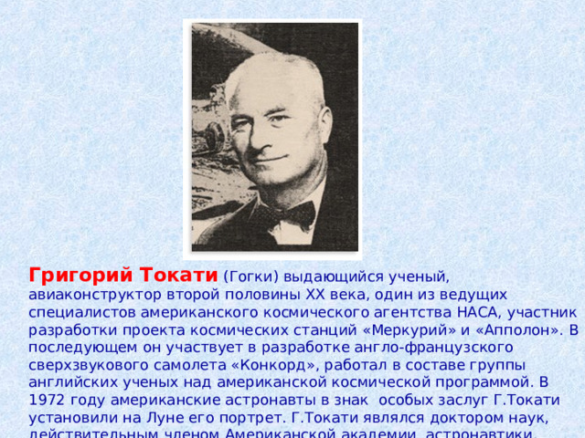 Григорий Токати  (Гогки) выдающийся ученый, авиаконструктор второй половины XX века, один из ведущих специалистов американского космического агентства НАСА, участник разработки проекта космических станций «Меркурий» и «Апполон». В последующем он участвует в разработке англо-французского сверхзвукового самолета «Конкорд», работал в составе группы английских ученых над американской космической программой. В 1972 году американские астронавты в знак особых заслуг Г.Токати установили на Луне его портрет. Г.Токати являлся доктором наук, действительным членом Американской академии астронавтики. 