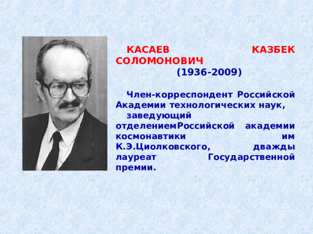 КАСАЕВ КАЗБЕК СОЛОМОНОВИЧ   (1936-2009)   Член-корреспондент Российской Академии технологических наук,   заведующий отделениемРоссийской академии космонавтики им К.Э.Циолковского, дважды лауреат Государственной премии.    