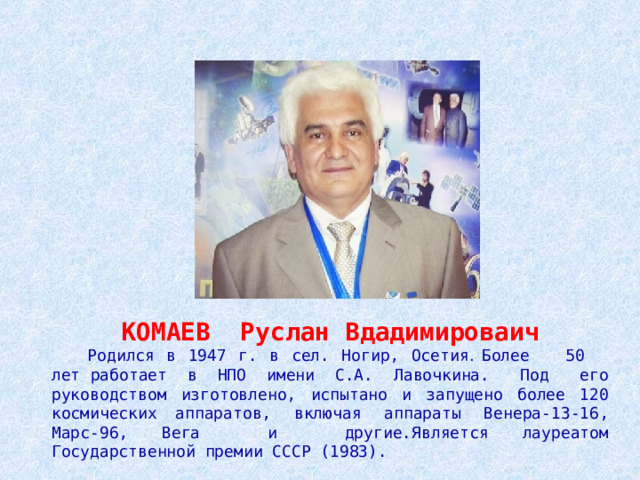     КОМАЕВ Руслан Вдадимироваич  Родился в 1947 г. в сел. Ногир, Осетия . Более 50 лет работает в НПО имени С.А. Лавочкина. Под его  руководством изготовлено, испытано и запущено более 120 космических  аппаратов, включая аппараты Венера-13-16, Марс-96, Вега и другие.Является лауреатом Государственной премии СССР (1983). 