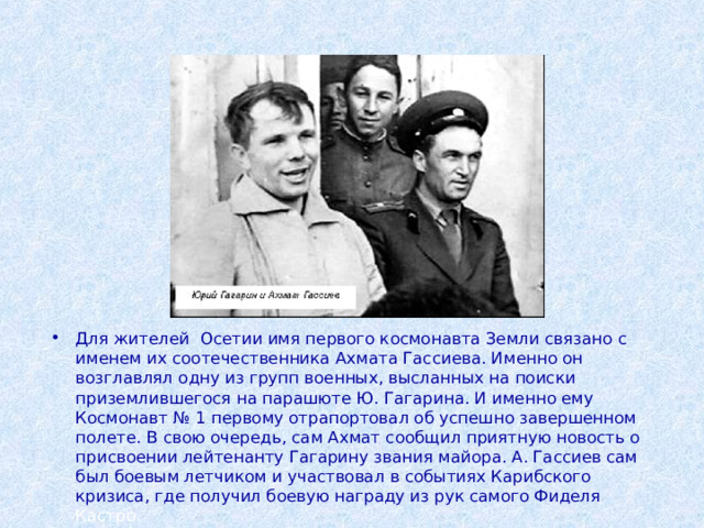 Для жителей Осетии имя первого космонавта Земли связано с именем их соотечественника Ахмата Гассиева. Именно он возглавлял одну из групп военных, высланных на поиски приземлившегося на парашюте Ю. Гагарина. И именно ему Космонавт № 1 первому отрапортовал об успешно завершенном полете. В свою очередь, сам Ахмат сообщил приятную новость о присвоении лейтенанту Гагарину звания майора. А. Гассиев сам был боевым летчиком и участвовал в событиях Карибского кризиса, где получил боевую награду из рук самого Фиделя Кастро. 
