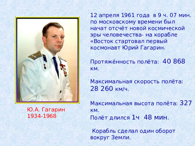 12 апреля 1961 года в 9 ч. 07 мин. по московскому времени был начат отсчёт новой космической эры человечества- на корабле «Восток стартовал первый космонавт Юрий Гагарин. Протяжённость полёта: 40 868 км. Максимальная скорость полёта: 28 260 км/ч. Максимальная высота полёта: 327 км. Полёт длился 1ч 48 мин .  Корабль сделал один оборот вокруг Земли. Ю.А. Гагарин 1934-1968 
