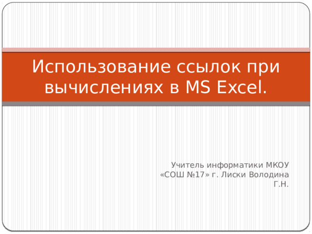 Использование ссылок при вычислениях в MS Excel. Учитель информатики МКОУ «СОШ №17» г. Лиски Володина Г.Н. 
