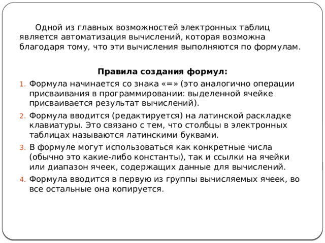 Одной из главных возможностей электронных таблиц является автоматизация вычислений, которая возможна благодаря тому, что эти вычисления выполняются по формулам. Правила создания формул: Формула начинается со знака «=» (это аналогично операции присваивания в программировании: выделенной ячейке присваивается результат вычислений). Формула вводится (редактируется) на латинской раскладке клавиатуры. Это связано с тем, что столбцы в электронных таблицах называются латинскими буквами. В формуле могут использоваться как конкретные числа (обычно это какие-либо константы), так и ссылки на ячейки или диапазон ячеек, содержащих данные для вычислений. Формула вводится в первую из группы вычисляемых ячеек, во все остальные она копируется. 