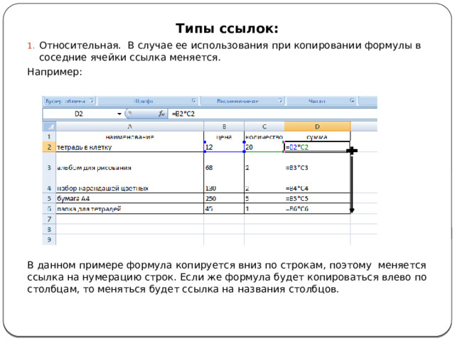 Типы ссылок: Относительная. В случае ее использования при копировании формулы в соседние ячейки ссылка меняется. Например: В данном примере формула копируется вниз по строкам, поэтому меняется ссылка на нумерацию строк. Если же формула будет копироваться влево по столбцам, то меняться будет ссылка на названия столбцов. 