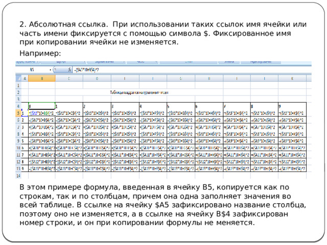2. Абсолютная ссылка. При использовании таких ссылок имя ячейки или часть имени фиксируется с помощью символа $. Фиксированное имя при копировании ячейки не изменяется. Например: В этом примере формула, введенная в ячейку В5, копируется как по строкам, так и по столбцам, причем она одна заполняет значения во всей таблице. В ссылке на ячейку $А5 зафиксировано название столбца, поэтому оно не изменяется, а в ссылке на ячейку В$4 зафиксирован номер строки, и он при копировании формулы не меняется. 