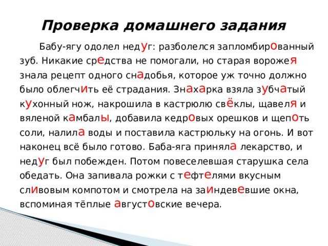 Проверка домашнего задания Бабу-ягу одолел нед у г: разболелся запломбир о ванный зуб. Никакие ср е дства не помогали, но старая вороже я знала рецепт одного сн а добья, которое уж точно должно было облегч и ть её страдания. Зн а х а рка взяла з у бч а тый к у хонный нож, накрошила в кастрюлю св ё клы, щавел я и вяленой к а мбал ы , добавила кедр о вых орешков и щеп о ть соли, налил а воды и поставила кастрюльку на огонь. И вот наконец всё было готово. Баба-яга принял а лекарство, и нед у г был побежден. Потом повеселевшая старушка села обедать. Она запивала рожки с т е фт е лями вкусным сл и вовым компотом и смотрела на за и ндев е вшие окна, вспоминая тёплые а вгуст о вские вечера. 