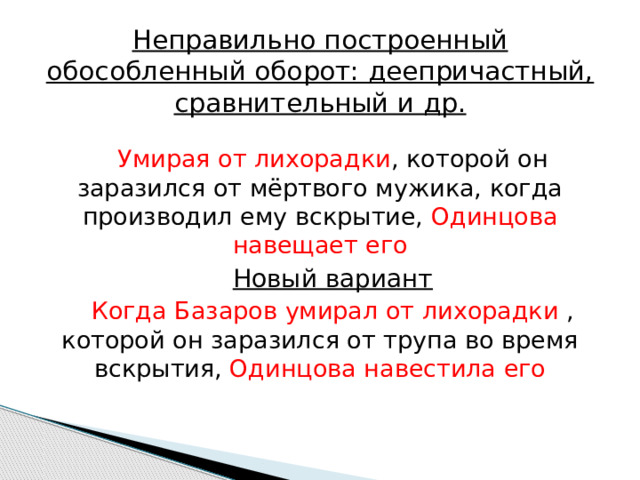Неправильно построенный обособленный оборот: деепричастный, сравнительный и др. Умирая от лихорадки , которой он заразился от мёртвого мужика, когда производил ему вскрытие, Одинцова навещает его Новый вариант Когда Базаров умирал от лихорадки , которой он заразился от трупа во время вскрытия, Одинцова навестила его 