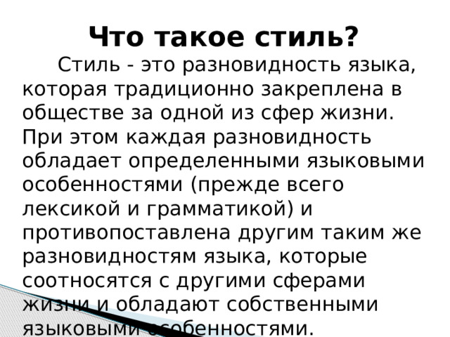 Что такое стиль? Стиль - это разновидность языка, которая традиционно закреплена в обществе за одной из сфер жизни. При этом каждая разновидность обладает определенными языковыми особенностями (прежде всего лексикой и грамматикой) и противопоставлена другим таким же разновидностям языка, которые соотносятся с другими сферами жизни и обладают собственными языковыми особенностями. 