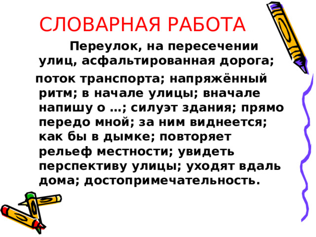 СЛОВАРНАЯ РАБОТА  Переулок, на пересечении улиц, асфальтированная дорога;  поток транспорта; напряжённый ритм; в начале улицы; вначале напишу о …; силуэт здания; прямо передо мной; за ним виднеется; как бы в дымке; повторяет рельеф местности; увидеть перспективу улицы; уходят вдаль дома; достопримечательность. 