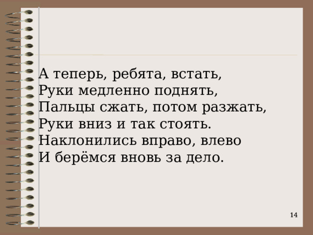 А теперь, ребята, встать, Руки медленно поднять,  Пальцы сжать, потом разжать,   Руки вниз и так стоять.  Наклонились вправо, влево  И берёмся вновь за дело.    