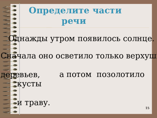 Определите части речи Однажды утром появилось солнце. Сначала оно осветило только верхушки деревьев,   а потом позолотило кусты и траву.    