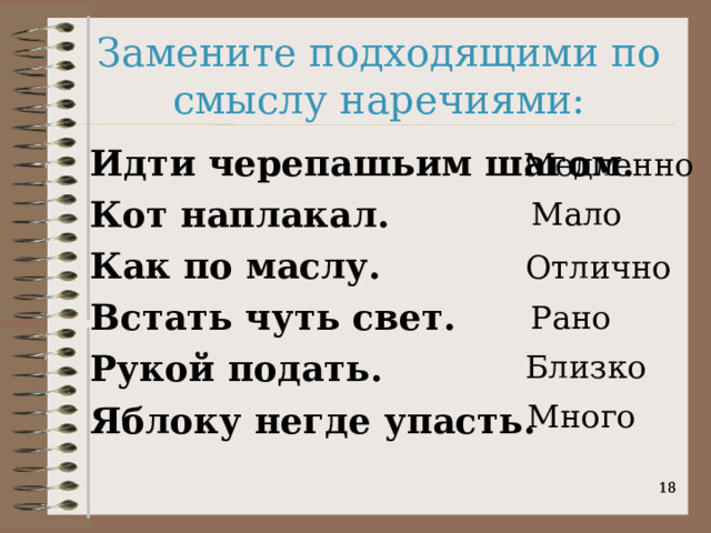 Замените подходящими по смыслу наречиями: Идти черепашьим шагом. Кот наплакал. Как по маслу. Встать чуть свет. Рукой подать. Яблоку негде упасть. Медленно  Мало  Отлично  Рано  Близко  Много    