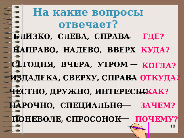 На какие вопросы отвечает? __ БЛИЗКО, СЛЕВА, СПРАВА ГДЕ? __ НАПРАВО, НАЛЕВО, ВВЕРХ КУДА? __ СЕГОДНЯ, ВЧЕРА, УТРОМ КОГДА? __ ИЗДАЛЕКА, СВЕРХУ, СПРАВА ОТКУДА? __ ЧЕСТНО, ДРУЖНО, ИНТЕРЕСНО КАК? ____ НАРОЧНО, СПЕЦИАЛЬНО ЗАЧЕМ? ___ ПОНЕВОЛЕ, СПРОСОНОК ПОЧЕМУ?   