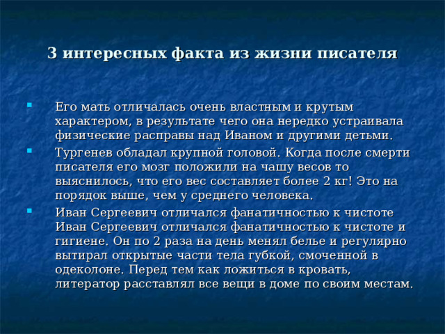 3 интересных факта из жизни писателя Его мать отличалась очень властным и крутым характером, в результате чего она нередко устраивала физические расправы над Иваном и другими детьми. Тургенев обладал крупной головой. Когда после смерти писателя его мозг положили на чашу весов то выяснилось, что его вес составляет более 2 кг! Это на порядок выше, чем у среднего человека. Иван Сергеевич отличался фанатичностью к чистоте Иван Сергеевич отличался фанатичностью к чистоте и гигиене. Он по 2 раза на день менял белье и регулярно вытирал открытые части тела губкой, смоченной в одеколоне. Перед тем как ложиться в кровать, литератор расставлял все вещи в доме по своим местам.    