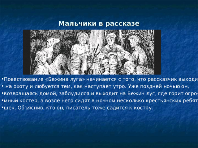 Краткое содержание рассказа В своем рассказе «Бежин луг»Тургенев повествует о своей случайной встрече с деревенскими мальчиками. Все они – главные герои «Бежина луга», являются крестьянскими детьми, которых писатель описывает в своем произведении с огромной любовью и нежностью. Каждому он дает свою характеристику, описывая внешность героев, имена которых Ваня, Костя, Ильюша, Павлуша, Федор, и их сказки, услышанные у костра. Этот рассказ входит в тургеневский цикл, под общим названием «Записки охотника», и раскрывает богатый внутренний мир детей.  
