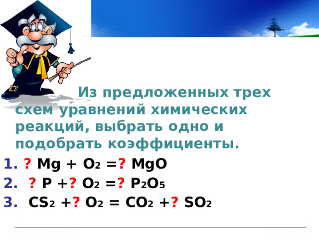   Из предложенных трех схем уравнений химических реакций, выбрать одно и подобрать коэффициенты.  1. ?  М g + O 2 = ? MgO 2. ? P + ? O 2 = ? P 2 O 5 3. СS 2 + ? O 2 = CO 2 + ? SO 2 