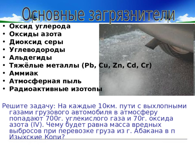 Оксид углерода Оксиды азота Диоксид серы Углеводороды Альдегиды Тяжёлые металлы (Pb, Cu, Zn, Cd, Cr) Аммиак Атмосферная пыль Радиоактивные изотопы  Решите задачу: На каждые 10км. пути с выхлопными газами грузового автомобиля в атмосферу попадают 700г. углекислого газа и 70г. оксида азота ( IV ). Чему будет равна масса вредных выбросов при перевозке груза из г. Абакана в п Изыхские Копи? 