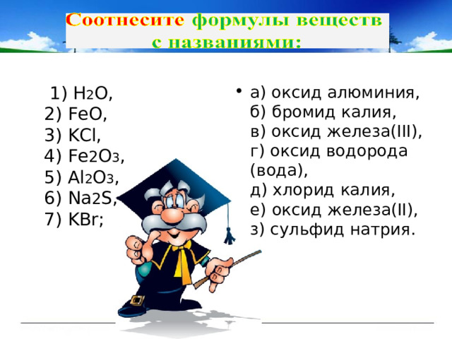  1) Н 2 О ,  2) FeO,  3) KCl,  4) Fe 2 O 3 ,  5) Al 2 O 3 ,  6) Na 2 S,  7) KBr; а) оксид алюминия,  б) бромид калия,  в) оксид железа(III),  г) оксид водорода (вода),  д) хлорид калия,  е) оксид железа(II),  з) сульфид натрия. 